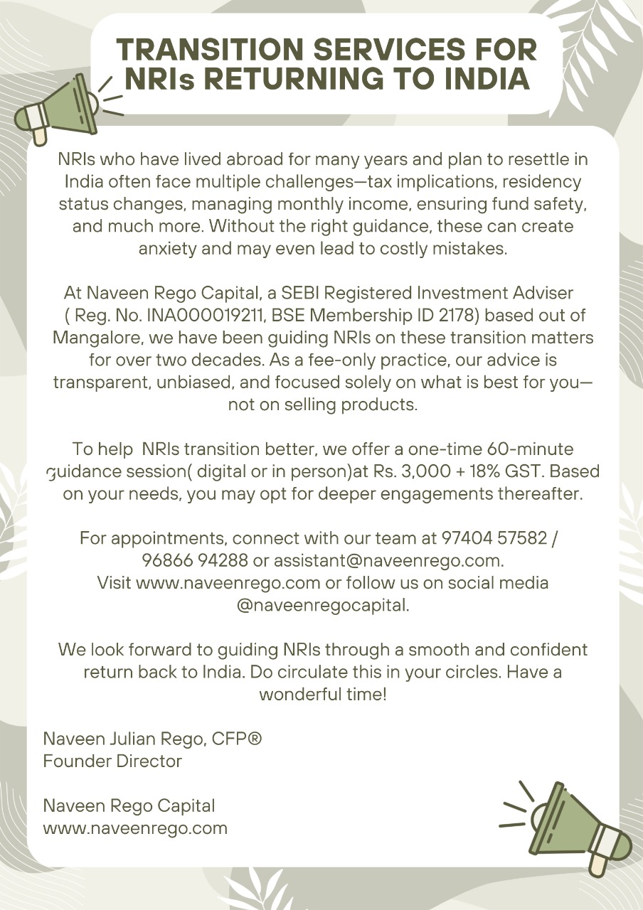 TRANSITION SERVICES FOR NRIs RETURNING TO INDIATopics We Will Cover1. Residency Rules for Returning NRIsWhen and how your residency status changes under Indian tax regulations—and why it matters.2. Best Time to Plan Your ReturnIdentifying the most tax-efficient month to move back to India for maximum financial advantage.3. Tax Implications on Existing NRI AssetsUnderstanding how your NRE, FCNR, and international investment holdings will be taxed after your residency changes.4. Updating Your Status Across Financial AccountsEnsuring your banking, mutual fund, demat, insurance, and other investments reflect your new residential status to remain compliant.5. Physical vs Financial AssetsAssessing whether real estate, gold, bonds, equities, or global investments are better suited for your financial goals upon returning.6. Insurance PlanningBuilding an efficient and cost-effective health insurance framework for long-term protection.7. Creating a Tax-Efficient, Simple &amp; Secure PortfolioStructuring your investments to achieve safety, regular income, long-term growth, and ease of management.8. What Not to DoAvoiding products and strategies that can put your personal finances at significant risk.9. Our Experience in Guiding Returning NRIsPractical insights and perspectives drawn from advising returning NRIs over the past two decades.Disclaimers:1. Investment in the securities market is subject to market risks. Read all the related documents carefully before investing.2. Registration granted by SEBI, membership of BSE and certification from NISM in no way guarantee performance of the intermediary or provide any assurance of returns to investors.3. Financial products recommended by us which are under the jurisdiction of other regulators are beyond the scope of SEBI’s grievance mechanism.